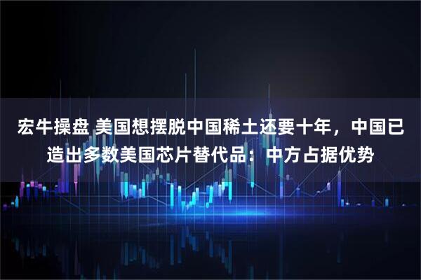 宏牛操盤 美國想擺脫中國稀土還要十年,中國已造出多數美國芯片替代品:中方占據優勢