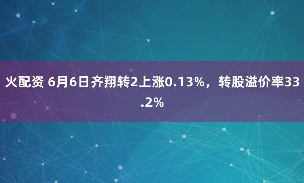 火配資 6月6日齊翔轉(zhuǎn)2上漲0.13%，轉(zhuǎn)股溢價率33.2%