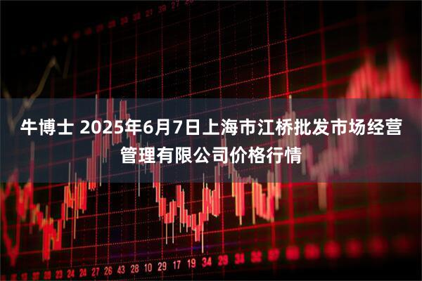 牛博士 2025年6月7日上海市江橋批發市場經營管理有限公司價格行情