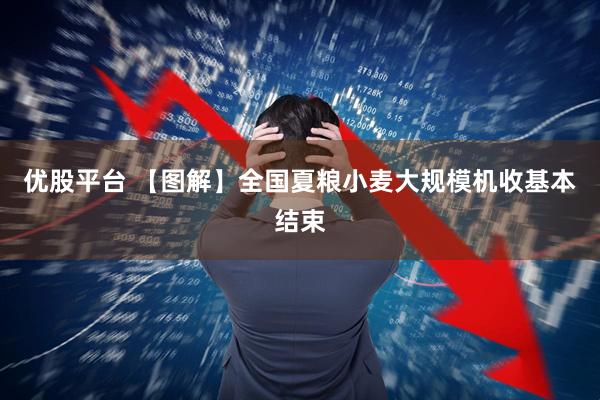 優股平臺 【圖解】全國夏糧小麥大規模機收基本結束