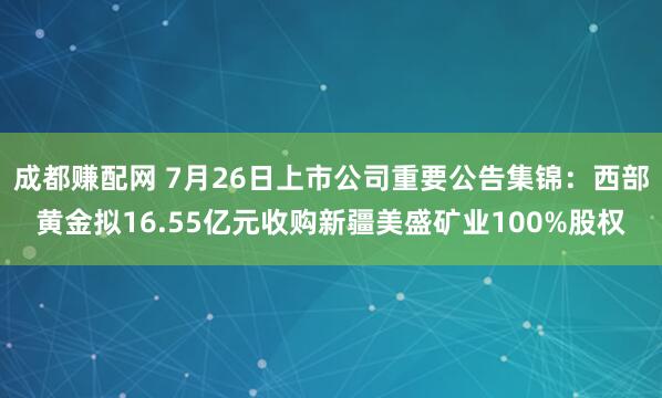 成都賺配網(wǎng) 7月26日上市公司重要公告集錦：西部黃金擬16.55億元收購(gòu)新疆美盛礦業(yè)100%股權(quán)