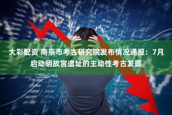 大彩配資 南京市考古研究院發(fā)布情況通報(bào)：7月啟動(dòng)明故宮遺址的主動(dòng)性考古發(fā)掘