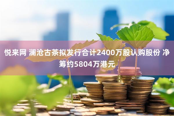 悅來網 瀾滄古茶擬發行合計2400萬股認購股份 凈籌約5804萬港元
