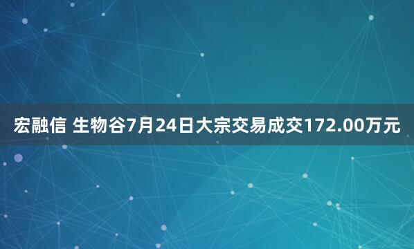 宏融信 生物谷7月24日大宗交易成交172.00萬元