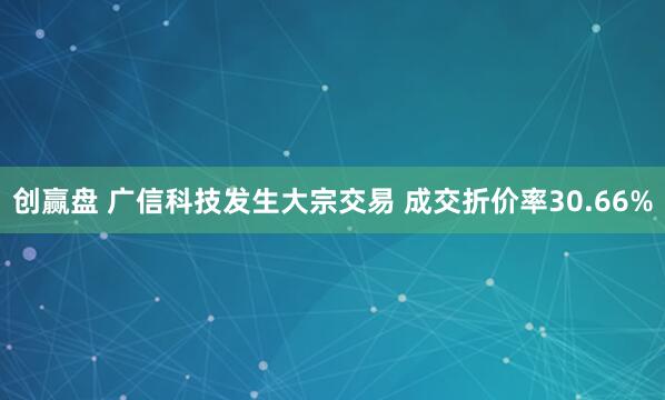 創贏盤 廣信科技發生大宗交易 成交折價率30.66%