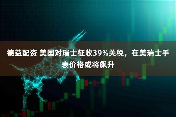 德益配資 美國對瑞士征收39%關稅，在美瑞士手表價格或將飆升