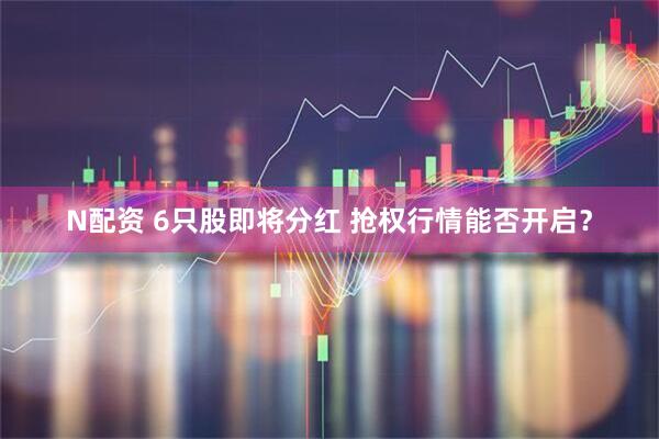 N配資 6只股即將分紅 搶權行情能否開啟？