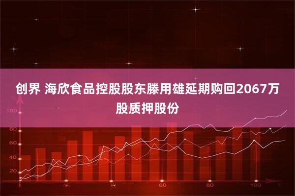 創(chuàng)界 海欣食品控股股東滕用雄延期購回2067萬股質(zhì)押股份
