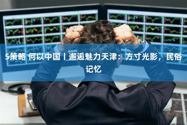 5策略 何以中國丨邂逅魅力天津：方寸光影，民俗記憶