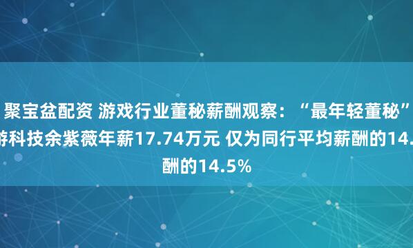 聚寶盆配資 游戲行業董秘薪酬觀察：“最年輕董秘”迅游科技余紫薇年薪17.74萬元 僅為同行平均薪酬的14.5%