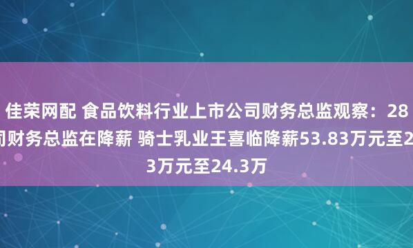 佳榮網(wǎng)配 食品飲料行業(yè)上市公司財(cái)務(wù)總監(jiān)觀察:28家公司財(cái)務(wù)總監(jiān)在降薪 騎士乳業(yè)王喜臨降薪53.83萬(wàn)元至24.3萬(wàn)