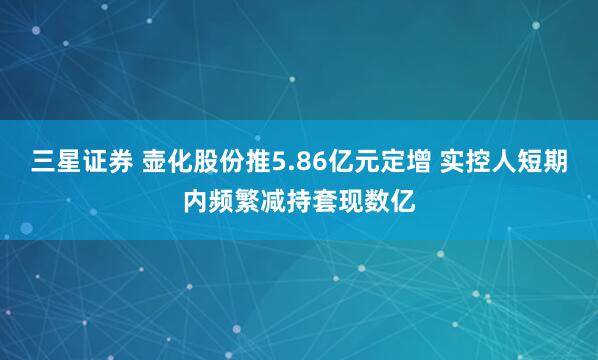 三星證券 壺化股份推5.86億元定增 實控人短期內頻繁減持套現數億
