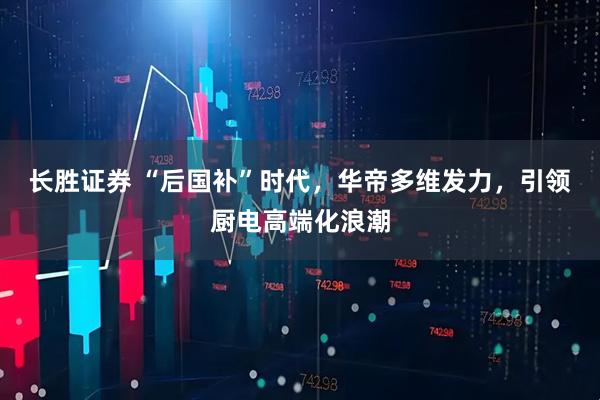 長勝證券 “后國補”時代，華帝多維發力，引領廚電高端化浪潮
