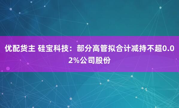 優配貨主 硅寶科技：部分高管擬合計減持不超0.02%公司股份
