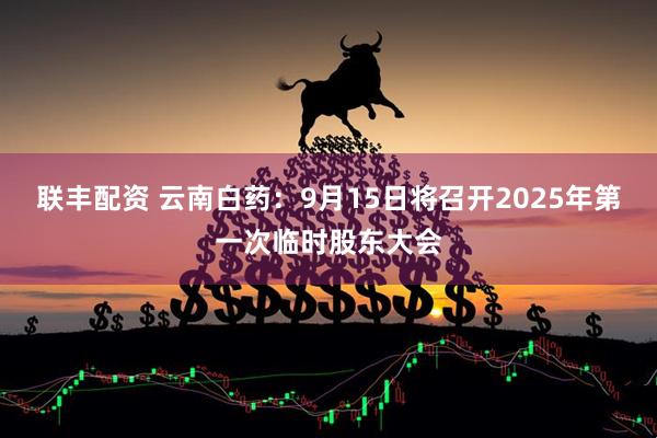 聯(lián)豐配資 云南白藥：9月15日將召開2025年第一次臨時(shí)股東大會(huì)