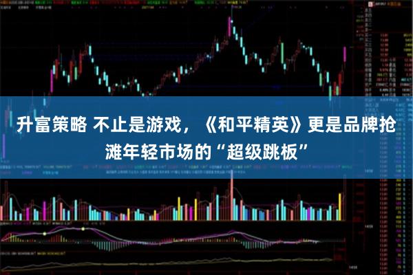 升富策略 不止是游戲,《和平精英》更是品牌搶灘年輕市場的“超級跳板”