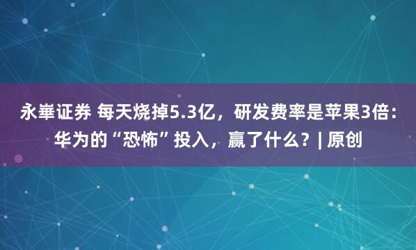 永崋證券 每天燒掉5.3億，研發費率是蘋果3倍：華為的“恐怖”投入，贏了什么？| 原創