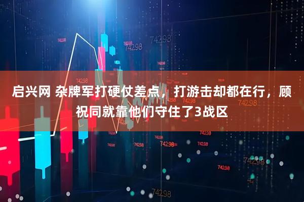 啟興網(wǎng) 雜牌軍打硬仗差點(diǎn)，打游擊卻都在行，顧祝同就靠他們守住了3戰(zhàn)區(qū)