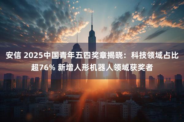 安信 2025中國青年五四獎章揭曉：科技領域占比超76% 新增人形機器人領域獲獎者
