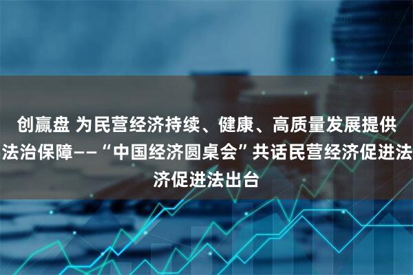 創贏盤 為民營經濟持續、健康、高質量發展提供堅實法治保障——“中國經濟圓桌會”共話民營經濟促進法出臺