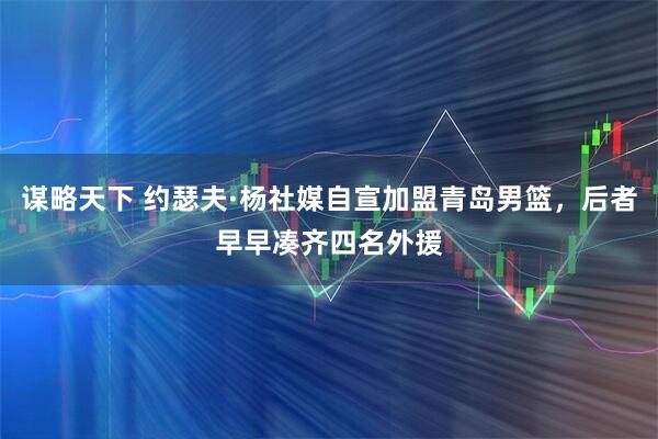 謀略天下 約瑟夫·楊社媒自宣加盟青島男籃，后者早早湊齊四名外援
