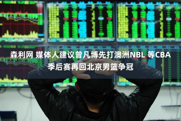 森利網(wǎng) 媒體人建議曾凡博先打澳洲NBL 等CBA季后賽再回北京男籃爭(zhēng)冠